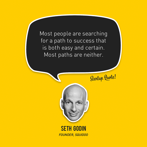 startupquote:

Most people are searching for a path to success that is both easy and certain. Most paths are neither.
- Seth Godin